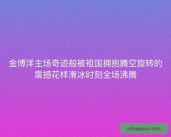 金博洋主场奇迹般被祖国拥抱腾空旋转的震撼花样滑冰时刻全场沸腾