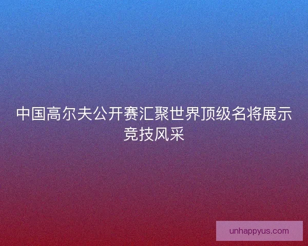 中国高尔夫公开赛汇聚世界顶级名将展示竞技风采