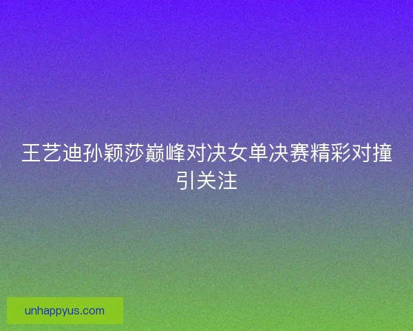 王艺迪孙颖莎巅峰对决女单决赛精彩对撞引关注