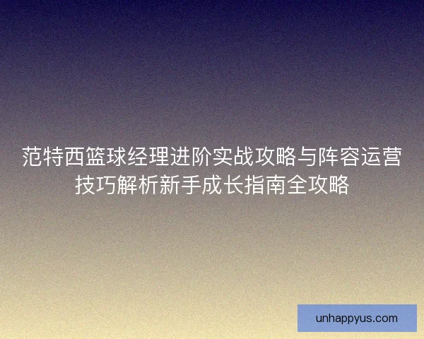 范特西篮球经理进阶实战攻略与阵容运营技巧解析新手成长指南全攻略