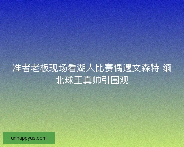 准者老板现场看湖人比赛偶遇文森特 缅北球王真帅引围观