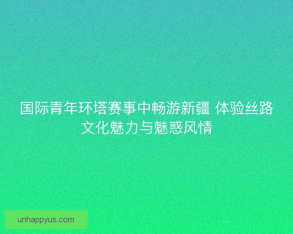 国际青年环塔赛事中畅游新疆 体验丝路文化魅力与魅惑风情