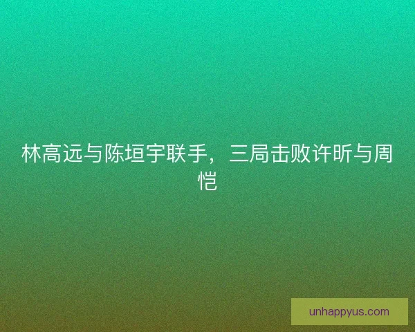 林高远与陈垣宇联手，三局击败许昕与周恺
