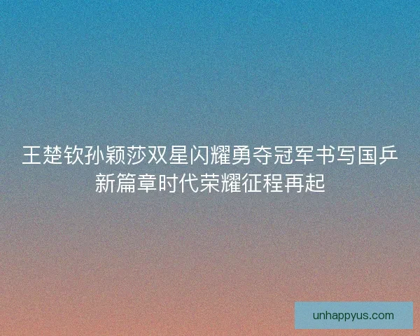 王楚钦孙颖莎双星闪耀勇夺冠军书写国乒新篇章时代荣耀征程再起