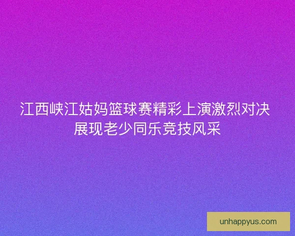 江西峡江姑妈篮球赛精彩上演激烈对决 展现老少同乐竞技风采